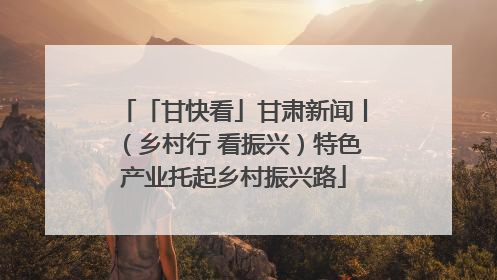 「甘快看」甘肃新闻丨（乡村行 看振兴）特色产业托起乡村振兴路