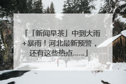 「新闻早茶」中到大雨+暴雨！河北最新预警，还有这些热点……