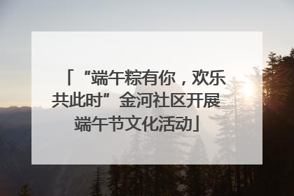 “端午粽有你，欢乐共此时”金河社区开展端午节文化活动