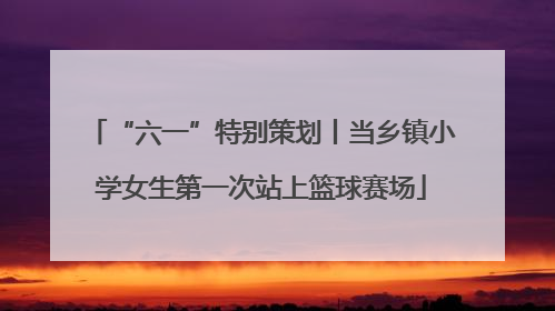 “六一”特别策划丨当乡镇小学女生第一次站上篮球赛场