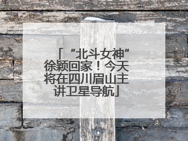 “北斗女神”徐颖回家！今天将在四川眉山主讲卫星导航