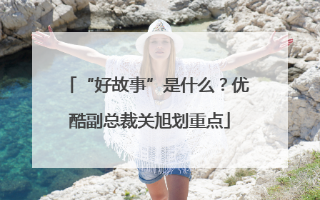 “好故事”是什么？优酷副总裁关旭划重点