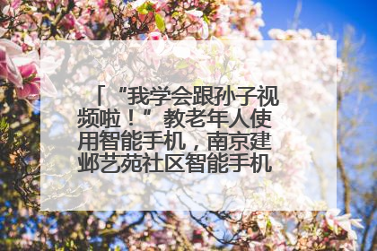 “我学会跟孙子视频啦！”教老年人使用智能手机，南京建邺艺苑社区智能手机课堂圆满落幕