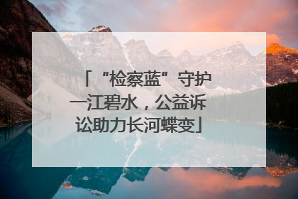 “检察蓝”守护一江碧水，公益诉讼助力长河蝶变