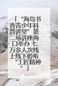 “海岛书香青少年科普讲堂”第二场讲座海口举办 七万多人次线上线下聆听“工匠精神”