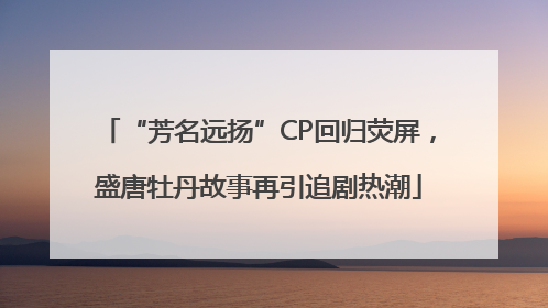 “芳名远扬”CP回归荧屏，盛唐牡丹故事再引追剧热潮