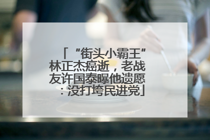 “街头小霸王”林正杰癌逝，老战友许国泰曝他遗愿：没打垮民进党