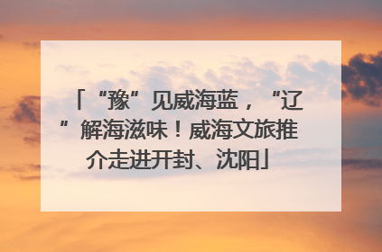 “豫”见威海蓝，“辽”解海滋味！威海文旅推介走进开封、沈阳