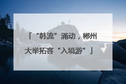 “韩流”涌动，郴州大举拓客“入境游”