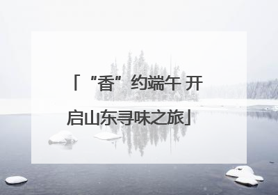 “香”约端午 开启山东寻味之旅