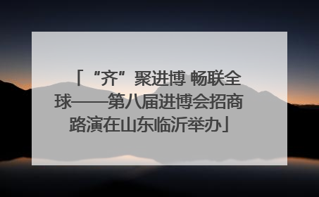 “齐”聚进博 畅联全球——第八届进博会招商路演在山东临沂举办