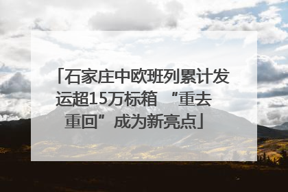 石家庄中欧班列累计发运超15万标箱 “重去重回”成为新亮点