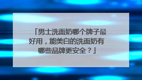 男士洗面奶哪个牌子最好用，能美白的洗面奶有哪些品牌更安全？