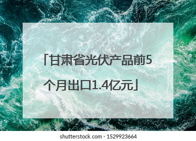 甘肃省光伏产品前5个月出口1.4亿元