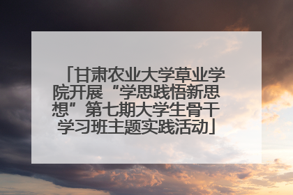 甘肃农业大学草业学院开展“学思践悟新思想”第七期大学生骨干学习班主题实践活动