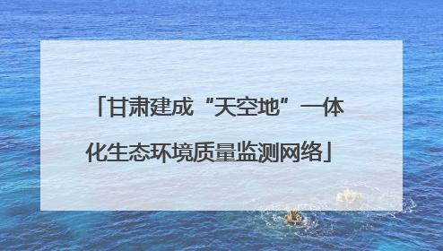 甘肃建成“天空地”一体化生态环境质量监测网络