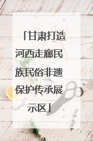 甘肃打造河西走廊民族民俗非遗保护传承展示区