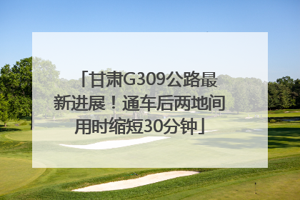 甘肃G309公路最新进展！通车后两地间用时缩短30分钟