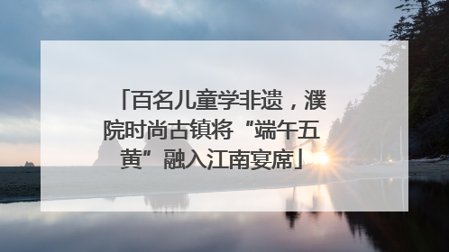 百名儿童学非遗，濮院时尚古镇将“端午五黄”融入江南宴席