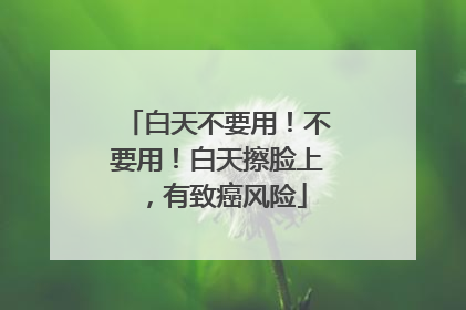 白天不要用！不要用！白天擦脸上，有致癌风险