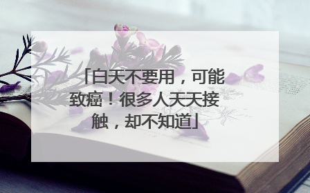 白天不要用，可能致癌！很多人天天接触，却不知道