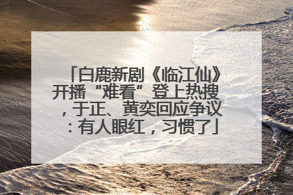 白鹿新剧《临江仙》开播“难看”登上热搜，于正、黄奕回应争议：有人眼红，习惯了