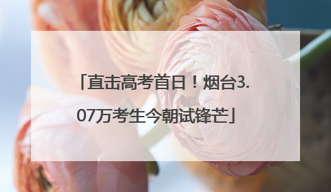 直击高考首日！烟台3.07万考生今朝试锋芒