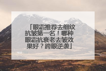 眼霜推荐去细纹抗皱第一名！哪种眼霜抗衰老去皱效果好？跨眼逆袭