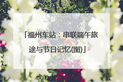 福州车站：串联端午旅途与节日记忆(图)