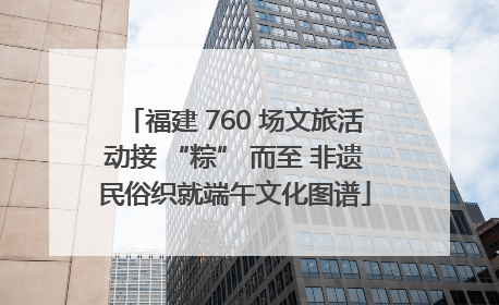 福建 760 场文旅活动接 “粽” 而至 非遗民俗织就端午文化图谱