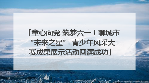童心向党 筑梦六一！聊城市 “未来之星” 青少年风采大赛成果展示活动圆满成功