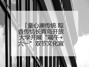 童心溯传统 粽香传情长青岛开放大学开展“端午+六一”双节文化宣讲活动