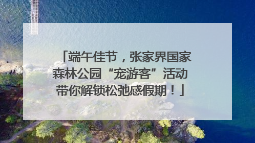 端午佳节，张家界国家森林公园“宠游客”活动带你解锁松弛感假期！