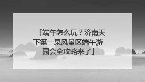 端午怎么玩？济南天下第一泉风景区端午游园会全攻略来了