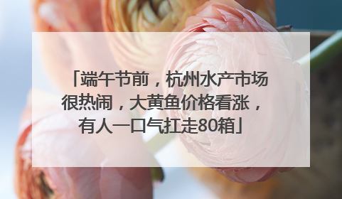 端午节前，杭州水产市场很热闹，大黄鱼价格看涨，有人一口气扛走80箱