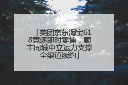 美团京东淘宝618竞逐即时零售，顺丰同城中立运力支撑全渠道履约