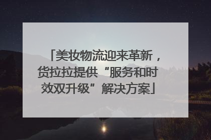 美妆物流迎来革新，货拉拉提供“服务和时效双升级”解决方案