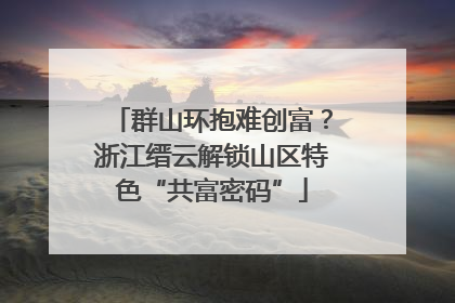 群山环抱难创富？浙江缙云解锁山区特色“共富密码”