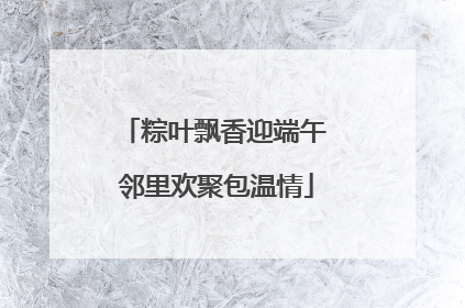 粽叶飘香迎端午 邻里欢聚包温情