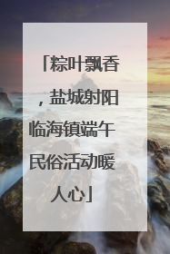 粽叶飘香，盐城射阳临海镇端午民俗活动暖人心