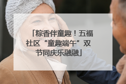 粽香伴童趣！五福社区“童趣端午”双节同庆乐融融
