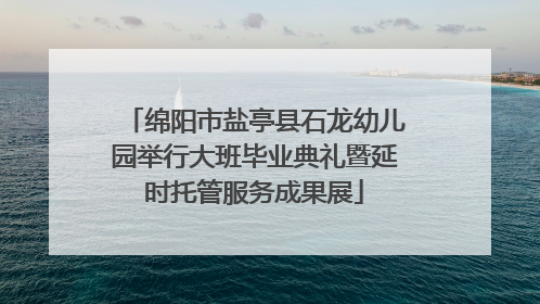 绵阳市盐亭县石龙幼儿园举行大班毕业典礼暨延时托管服务成果展