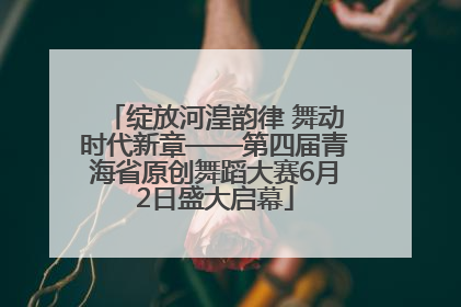 绽放河湟韵律 舞动时代新章——第四届青海省原创舞蹈大赛6月2日盛大启幕