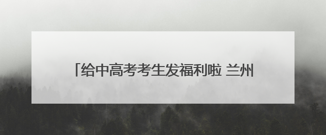 给中高考考生发福利啦 兰州多家A级景区推出暑期优惠