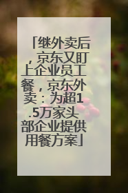 继外卖后，京东又盯上企业员工餐，京东外卖：为超1.5万家头部企业提供用餐方案