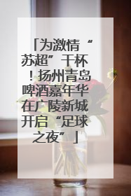 为激情“苏超”干杯！扬州青岛啤酒嘉年华在广陵新城开启“足球之夜”