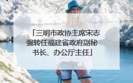 三明市政协主席宋志强转任福建省政府副秘书长、办公厅主任