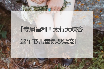 专属福利！太行大峡谷端午节儿童免费漂流