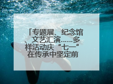 专题展、纪念馆、文艺汇演……多样活动庆“七一” 在传承中坚定前行脚步