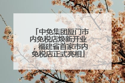 中免集团厦门市内免税店焕新开业，福建省首家市内免税店正式亮相